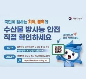 국민이 원하는 지역, 품목의 수산물 방사능 안전 직접 확인하세요. 누가? : 대한민국 국민이라면 누구나 주1회 신청. 개인 신청 OK 업·단체 신청 OK / 어떻게? : 국민신청 방사능 검사 게시판에서 손쉽게 https://seafoodsafety.kr / QR코드로 쉽게 신청하세요! (국민신청 방사능 검사 게시판 QR 코드) [해양수산부]